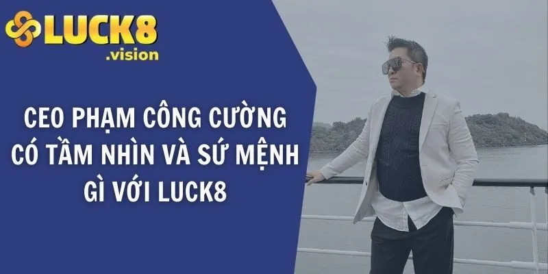 CEO LUCK8 Phạm Công Cường có tầm nhìn và sứ mệnh gì với LUCK8